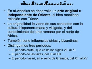 En al-Ándalus se desarrolla un  arte original e independiente de Oriente , si bien mantiene relación con Túnez.  La originalidad le viene de sus contactos con la cultura hispanorromana y visigoda, y del conocimiento del arte romano por el norte de África. También tiene influencias sirias y bizantinas.  Distinguimos tres períodos:  El período califal, que va de los siglos VIII al XI El período de las taifas, del XI al XIII El período nazarí, en el reino de Granada, del XIII al XV 