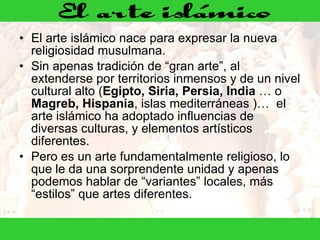 El arte islámico nace para expresar la nueva religiosidad musulmana. Sin apenas tradición de “gran arte”, al extenderse por territorios inmensos y de un nivel cultural alto ( Egipto, Siria, Persia, India  … o  Magreb, Hispania , islas mediterráneas )…  el arte islámico ha adoptado influencias de diversas culturas, y elementos artísticos diferentes.  Pero es un arte fundamentalmente religioso, lo que le da una sorprendente unidad y apenas podemos hablar de “variantes” locales, más “estilos” que artes diferentes.     
