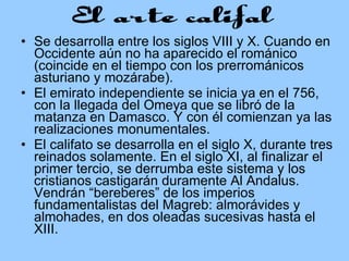 Se desarrolla entre los siglos VIII y X. Cuando en Occidente aún no ha aparecido el románico (coincide en el tiempo con los prerrománicos asturiano y mozárabe). El emirato independiente se inicia ya en el 756, con la llegada del Omeya que se libró de la matanza en Damasco. Y con él comienzan ya las realizaciones monumentales. El califato se desarrolla en el siglo X, durante tres reinados solamente. En el siglo XI, al finalizar el primer tercio, se derrumba este sistema y los cristianos castigarán duramente Al Andalus. Vendrán “bereberes” de los imperios fundamentalistas del Magreb: almorávides y almohades, en dos oleadas sucesivas hasta el XIII. 