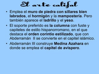 Emplea el  muro de piedra con sillares bien labrados , el  hormigón  y la  mampostería . Pero también aparece el  ladrillo  y el  yeso .  El soporte preferido es  la columna  con fuste y capiteles de estilo hispanorromano, en el que destaca el  orden corintio estilizado , que con Abderramán  II se convierte en el capitel islámico.  Abderramán III construye  Medina Azahara  en donde se emplea el  capitel de avispero .  