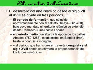 El desarrollo del arte islámico desde el siglo VII al XVIII se divide en tres periodos.  El  periodo de formación , que coincide aproximadamente con el califato Omeya (661-750), bajo cuyo mandato el territorio islámico se extendió desde Damasco (Siria) hasta España;  el  periodo medio  que abarca la época de los califas Abasíes (750-1258), establecidos en Bagdad (Irak), hasta la conquista mongola,  y el periodo que transcurre  entre esta conquista y el siglo XVIII  donde se afirmará la preponderancia de los turcos selyúcidas.     