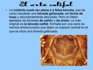 La  cubierta suele ser plana o a falsa bóveda,  que da como resultado una  bóveda gallonada ,  en forma de huso  y abundantemente decorada. Pero no faltan ejemplos de bóvedas  de cañón  y  de arista . La más original es  la bóveda califal , formada por una serie de nervios entrecruzados que dejan un espacio central en el que se sitúa una bóveda gallonada .  