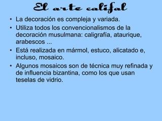 La decoración es compleja y variada.  Utiliza todos los convencionalismos de la decoración musulmana: caligrafía, ataurique, arabescos ...  Está realizada en mármol, estuco, alicatado e, incluso, mosaico.  Algunos mosaicos son de técnica muy refinada y de influencia bizantina, como los que usan teselas de vidrio. 