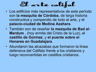 Los edificios más representativos de este período son  la mezquita de Córdoba , de larga historia constructiva y compendio de todo el arte, y el  palacio-ciudad de Medina Azahara .  También son de reseñar  la mezquita de Bad al-Mardum  , (hoy ermita del Cristo de la Luz), el  castillo de Gormaz , y  el puente sobre el Henares en Guadalajara .  Abundaron las alcazabas que formaron la línea defensiva del Califato frente a los cristianos y luego reconvertidas en castillos cristianos.  