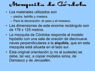 Los materiales utilizados son piedra, ladrillo y madera. Para la decoración: el yeso y el mosaico. Las dimensiones de este enorme rectángulo son de 178 x 125 metros. La mezquita de Córdoba responde al modelo hipóstilo con una sala de oración de diecinueve naves perpendiculares a la  alquibla , que en esta mezquita está situada en el lado sur.  Esta original orientación (y no al sudeste) se debe, tal vez, a copiar modelos sirios, de Damasco y de Jerusalén. 