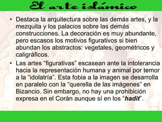 Destaca la arquitectura sobre las demás artes, y la mezquita y los palacios sobre las demás construcciones. La decoración es muy abundante, pero escasos los motivos figurativos si bien abundan los abstractos: vegetales, geométricos y caligráficos.  Las artes “figurativas” escasean ante la intolerancia hacia la representación humana y animal por temor a la “idolatría”. Esta fobia a la imagen se desarrolla en paralelo con la “querella de las imágenes” en Bizancio. Sin embargo, no hay una prohibición expresa en el Corán aunque sí en los “ hadit ”. 