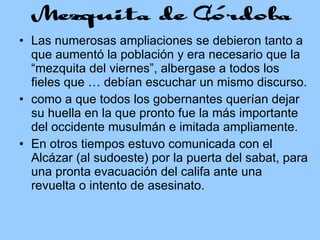 Las numerosas ampliaciones se debieron tanto a que aumentó la población y era necesario que la “mezquita del viernes”, albergase a todos los fieles que … debían escuchar un mismo discurso. como a que todos los gobernantes querían dejar su huella en la que pronto fue la más importante del occidente musulmán e imitada ampliamente. En otros tiempos estuvo comunicada con el Alcázar (al sudoeste) por la puerta del sabat, para una pronta evacuación del califa ante una revuelta o intento de asesinato. 