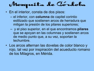 En el interior, consta de dos pisos:  el inferior, con  columna  de capitel corintio estilizado que sostienen arcos de herradura que mitigan la presión de los pilares superiores; y el piso superior, en el que encontramos  pilares  que se apoyan en las columnas y sostienen arcos de medio punto que, a su vez, soportan la techumbre.   Los arcos alternan las dovelas de color blanco y rojo, tal vez por inspiración del acueducto romano de los Milagros, en Mérida. 