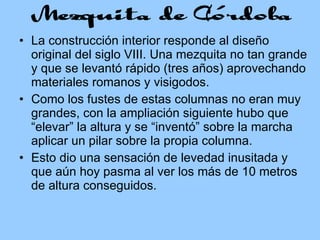La construcción interior responde al diseño original del siglo VIII. Una mezquita no tan grande y que se levantó rápido (tres años) aprovechando materiales romanos y visigodos. Como los fustes de estas columnas no eran muy grandes, con la ampliación siguiente hubo que “elevar” la altura y se “inventó” sobre la marcha aplicar un pilar sobre la propia columna. Esto dio una sensación de levedad inusitada y que aún hoy pasma al ver los más de 10 metros de altura conseguidos. 