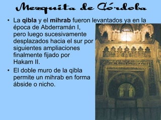 La  qibla  y el  mihrab  fueron levantados ya en la época de Abderramán I,    pero luego sucesivamente    desplazados hacia el sur por    las siguientes ampliaciones    y, finalmente fijado por    Al Hakam II. El doble muro de la qibla    permite un mihrab en forma    de ábside o nicho. 