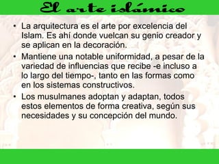 La arquitectura es el arte por excelencia del Islam. Es ahí donde vuelcan su genio creador y se aplican en la decoración. Mantiene una notable uniformidad, a pesar de la variedad de influencias que recibe -e incluso a lo largo del tiempo-, tanto en las formas como en los sistemas constructivos. Los musulmanes adoptan y adaptan, todos estos elementos de forma creativa, según sus necesidades y su concepción del mundo.  