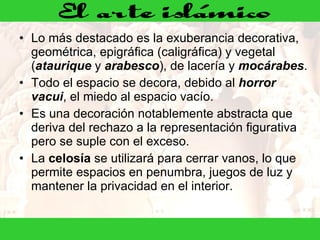 Lo más destacado es la exuberancia decorativa, geométrica, epigráfica (caligráfica) y vegetal ( ataurique  y  arabesco ), de lacería y  mocárabes .  Todo el espacio se decora, debido al  horror vacui , el miedo al espacio vacío.  Es una decoración notablemente abstracta que deriva del rechazo a la representación figurativa pero se suple con el exceso.  La  celosía  se utilizará para cerrar vanos, lo que permite espacios en penumbra, juegos de luz y mantener la privacidad en el interior.  