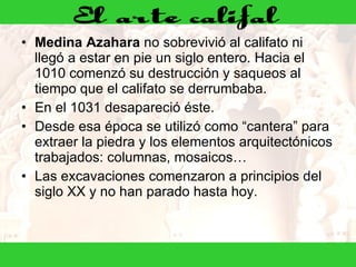 Medina Azahara  no sobrevivió al califato ni llegó a estar en pie un siglo entero. Hacia el 1010 comenzó su destrucción y saqueos al tiempo que el califato se derrumbaba.  En el 1031 desapareció éste. Desde esa época se utilizó como “cantera” para extraer la piedra y los elementos arquitectónicos trabajados: columnas, mosaicos…  Las excavaciones comenzaron a principios del siglo XX y no han parado hasta hoy. 