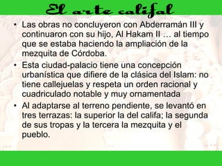 Las obras no concluyeron con Abderramán III y continuaron con su hijo, Al Hakam II … al tiempo que se estaba haciendo la ampliación de la mezquita de Córdoba. Esta ciudad-palacio tiene una concepción urbanística que difiere de la clásica del Islam: no tiene callejuelas y respeta un orden racional y cuadriculado notable y muy ornamentada Al adaptarse al terreno pendiente, se levantó en tres terrazas: la superior la del califa; la segunda de sus tropas y la tercera la mezquita y el pueblo. 