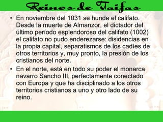 En noviembre del 1031 se hunde el califato. Desde la muerte de Almanzor, el dictador del último período esplendoroso del califato (1002) el califato no pudo enderezarse: disidencias en la propia capital, separatismos de los cadíes de otros territorios y, muy pronto, la presión de los cristianos del norte. En el norte, está en todo su poder el monarca navarro Sancho III, perfectamente conectado con Europa y que ha disciplinado a los otros territorios cristianos a uno y otro lado de su reino. 