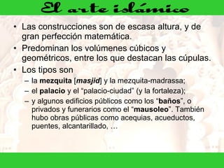 Las construcciones son de escasa altura, y de gran perfección matemática. Predominan los volúmenes cúbicos y geométricos, entre los que destacan las cúpulas.  Los tipos son la  mezquita  [ masjid ] y la mezquita-madrassa; el  palacio  y el “palacio-ciudad” (y la fortaleza); y algunos edificios públicos como los “ baños ”, o privados y funerarios como el “ mausoleo ”. También hubo obras públicas como acequias, acueductos, puentes, alcantarillado, … 
