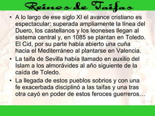 A lo largo de ese siglo XI el avance cristiano es espectacular: superada ampliamente la línea del Duero, los castellanos y los leoneses llegan al sistema central y, en 1085 se plantan en Toledo. El Cid, por su parte había abierto una cuña hacia el Mediterráneo al plantarse en Valencia. La taifa de Sevilla había llamado en auxilio del Islam a los almorávides al año siguiente de la caída de Toledo.  La llegada de estos pueblos sobrios y con una fe exacerbada disciplinó a las taifas y una tras otra cayó en poder de estos feroces guerreros… 