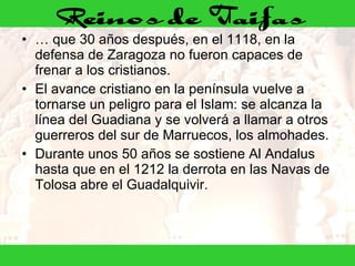 …  que 30 años después, en el 1118, en la defensa de Zaragoza no fueron capaces de frenar a los cristianos. El avance cristiano en la península vuelve a tornarse un peligro para el Islam: se alcanza la línea del Guadiana y se volverá a llamar a otros guerreros del sur de Marruecos, los almohades. Durante unos 50 años se sostiene Al Andalus hasta que en el 1212 la derrota en las Navas de Tolosa abre el Guadalquivir. 