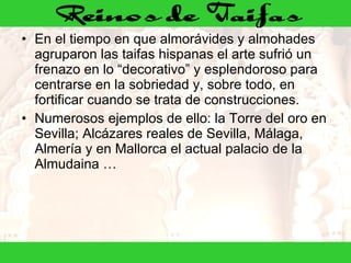 En el tiempo en que almorávides y almohades agruparon las taifas hispanas el arte sufrió un frenazo en lo “decorativo” y esplendoroso para centrarse en la sobriedad y, sobre todo, en fortificar cuando se trata de construcciones. Numerosos ejemplos de ello: la Torre del oro en Sevilla; Alcázares reales de Sevilla, Málaga, Almería y en Mallorca el actual palacio de la Almudaina … 