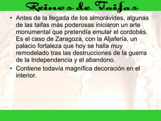 Antes de la llegada de los almorávides, algunas de las taifas más poderosas iniciaron un arte monumental que pretendía emular el cordobés. Es el caso de Zaragoza, con la Aljafería, un palacio fortaleza que hoy se halla muy remodelado tras las destrucciones de la guerra de la Independencia y el abandono. Contiene todavía magnífica decoración en el interior. 