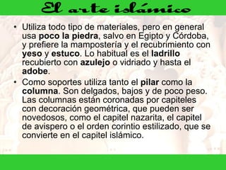 Utiliza todo tipo de materiales, pero en general usa  poco la piedra , salvo en Egipto y Córdoba, y prefiere la mampostería y el recubrimiento con  yeso  y  estuco . Lo habitual es el  ladrillo  recubierto con  azulejo  o vidriado y hasta el  adobe . Como soportes utiliza tanto el  pilar  como la  columna . Son delgados, bajos y de poco peso. Las columnas están coronadas por capiteles con decoración geométrica, que pueden ser novedosos, como el capitel nazarita, el capitel de avispero o el orden corintio estilizado, que se convierte en el capitel islámico.  