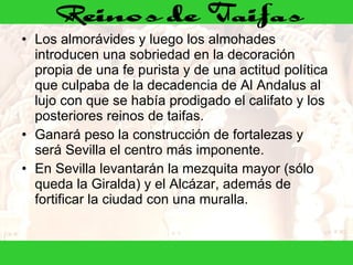 Los almorávides y luego los almohades introducen una sobriedad en la decoración propia de una fe purista y de una actitud política que culpaba de la decadencia de Al Andalus al lujo con que se había prodigado el califato y los posteriores reinos de taifas. Ganará peso la construcción de fortalezas y será Sevilla el centro más imponente. En Sevilla levantarán la mezquita mayor (sólo queda la Giralda) y el Alcázar, además de fortificar la ciudad con una muralla. 