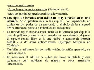 - Arco de medio punto .  -  Arco de medio punto peraltado . (Periodo nazarí). - Arco de mocárabes  (periodo almohade y nazarí). 9)  Los tipos de bóvedas eran asimismo muy diversos en el arte islámico . Se empleaban mucho las cúpulas, con significado de exaltación del poder de un personaje o símbolo de la majestad divina (trono del palacio o mihrab de las mezquitas). La bóveda típica hispano-musulmana es la formada por cúpula a base de gallones y con nervios cruzados en los extremos, dejando el espacio central libre, es la que recibe le nombre de  bóveda califal  - o de arcos entrecruzados-   (Ejemplo: Mezquita de Córdoba). También se utilizaron las de medio cañón, de cañón apuntado, de mocárabes, etc. En ocasiones el edificio se cubre de forma adintelada y con techumbre con molduras de madera u otros materiales (artesonado). 