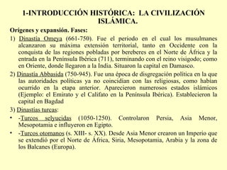 1-INTRODUCCIÓN HISTÓRICA:  LA CIVILIZACIÓN ISLÁMICA. Orígenes y expansión. Fases: 1)  Dinastía Omeya  (661-750). Fue el periodo en el cual los musulmanes alcanzaron su máxima extensión territorial, tanto en Occidente con la conquista de las regiones pobladas por bereberes en el Norte de África y la entrada en la Península Ibérica (711), terminando con el reino visigodo; como en Oriente, donde llegaron a la India. Situaron la capital en Damasco. 2)  Dinastía Abbasida  (750-945). Fue una época de disgregación política en la que las autoridades políticas ya no coincidían con las religiosas, como habían ocurrido en la etapa anterior. Aparecieron numerosos estados islámicos (Ejemplo: el Emirato y el Califato en la Península Ibérica). Establecieron la capital en Bagdad 3)  Dinastías turcas : - Turcos selyucidas  (1050-1250). Controlaron Persia, Asia Menor, Mesopotamia e influyeron en Egipto. - Turcos otomanos  (s. XIII- s. XX). Desde Asia Menor crearon un Imperio que se extendió por el Norte de África, Siria, Mesopotamia, Arabia y la zona de los Balcanes (Europa). 