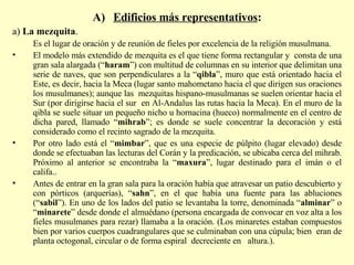 Edificios más representativos : a)  La mezquita . Es el lugar de oración y de reunión de fieles por excelencia de la religión musulmana.  El modelo más extendido de mezquita es el que tiene forma rectangular y  consta de una gran sala alargada (“ haram ”) con multitud de columnas en su interior que delimitan una serie de naves, que son perpendiculares a la “ qibla ”, muro que está orientado hacia el Este, es decir, hacia la Meca (lugar santo mahometano hacia el que dirigen sus oraciones los musulmanes); aunque las  mezquitas hispano-musulmanas se suelen orientar hacia el Sur (por dirigirse hacia el sur  en Al-Andalus las rutas hacia la Meca). En el muro de la qibla se suele situar un pequeño nicho u hornacina (hueco) normalmente en el centro de dicha pared, llamado “ mihrab ”; es donde se suele concentrar la decoración y está considerado como el recinto sagrado de la mezquita. Por otro lado está el “ mimbar ”, que es una especie de púlpito (lugar elevado) desde donde se efectuaban las lecturas del Corán y la predicación, se ubicaba cerca del mihrab. Próximo al anterior se encontraba la “ maxura ”, lugar destinado para el imán o el califa.. Antes de entrar en la gran sala para la oración había que atravesar un patio descubierto y con pórticos (arquerías), “ sahn ”, en el que había una fuente para las abluciones (“ sabil ”). En uno de los lados del patio se levantaba la torre, denominada “ alminar ” o “ minarete ” desde donde el almuédano (persona encargada de convocar en voz alta a los fieles musulmanes para rezar) llamaba a la oración. (Los minaretes estaban compuestos bien por varios cuerpos cuadrangulares que se culminaban con una cúpula; bien  eran de planta octogonal, circular o de forma espiral  decreciente en  altura.).  