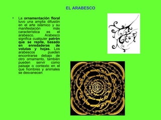 EL ARABESCO La  ornamentación floral  tuvo una amplia difusión en el arte islámico y su manifestación más característica es el arabesco. Arabesco significa cualquier  patrón que se repite, basado en enredaderas de volutas y hojas.  Los arabescos pueden encontrarse debajo de otro ornamento, también pueden servir como paisaje o contexto en el que hombres y animales se desvanecen  