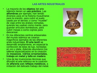 LAS ARTES INDUSTRIALES La mayoría de los  objetos  del arte islámico tienen un  uso práctico . Las  alfombras  por ejemplo, han tenido diversos usos en la historia musulmana: para la oración, para cubrir el suelo usado por el devoto; o como "mueble" de viaje entre los árabes nómadas, quienes las usaban como manta, para guardar artículos domésticos, para cubrir mesas o como cojines para descansar.  En los diferentes centros artesanales del mundo islámico se crearon magníficos ejemplos de las diferentes artes industriales.  El arte textil  se desarrolló ampliamente, en especial la confección de telas de lujo, bordadas en oro y plata. Además abundaron los talleres especializados en la creación de  mosaicos ,  vidrios ornamentales, trabajo en metal y talla en madera .  Una de las invenciones técnicas que difundió el arte islámico es la creación de  alfarería con reflejos metálicos , a imitación del delicado trabajo del metal. 