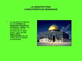 LA ARQUITECTURA: CARACTERÍSTICAS GENERALES La arquitectura islámica es una  síntesis  de  elementos bizantinos, cristianos, coptos , etc. La carencia, en un principio de un estilo propio, hace que  se dejen influir intensamente  por los estilos de los pueblos conquistados.  