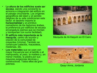 La altura de los edificios suele ser escasa , siendo una constante la armonía e integración del edificio en el paisaje circundante. Los orígenes geográficos del islam y el sentido religioso de su arte condicionan este factor: el desierto impone la  horizontalidad  y el primitivo nomadismo de los beduinos árabes, la preferencia por edificios de escasa envergadura ( jaimas  que se montan y transportan con suma facilidad). El edificio más importante es la mezquita , centro de reunión y oración de la comunidad de creyentes (Umma). También se construyen palacios, mausoleos, medersas, etc. Los materiales  que se usan con mayor frecuencia son el ladrillo o el mampuesto, el yeso, la madera y, en menor medida, la piedra por sus mayores exigencias técnicas y constructivas. Todos ellos de gran pobreza. Qsayr Amra, Jordania Mezquita de Al-Haquim en El Cairo 