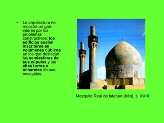 La arquitectura no muestra un gran interés por los problemas constructivos;  los edificios suelen inscribirse en volúmenes cúbicos  en los que destacan las  semiesferas de sus cúpulas  y las  altas torres o minaretes  de sus mezquitas. Mezquita Real de Isfahan (Irán), s. XVIII 