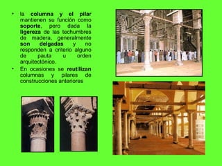 la  columna y el pilar  mantienen su función como  soporte , pero dada la  ligereza  de las techumbres de madera, generalmente  son delgadas  y no responden a criterio alguno de pauta u orden arquitectónico. En ocasiones se  reutilizan  columnas y pilares de construcciones anteriores 