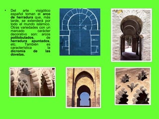 Del arte visigótico español toman el  arco de herradura  que, más tarde, se extenderá por todo el mundo islámico. Otras variedades con un marcado carácter decorativo son: arcos  polilobulados , de  herradura apuntados , etc. También es característica la  dicromía de las dovelas. 