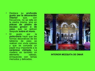 Destaca su  profundo gusto por la decoración interior  que, con frecuencia, no se talla en la piedra misma, sino en  placas de piedra de escaso grosor o de yeso , que se aplican después  sobre el muro. El gusto por la  policromía  hace que las formas decorativas de los tableros de yeso se realcen con vivos colores y que se conceda un papel muy importante a la  cerámica   vidriada . La madera es también un elemento valioso, enriquecida con temas menudos y delicados. INTERIOR MEZQUITA DE OMAR 