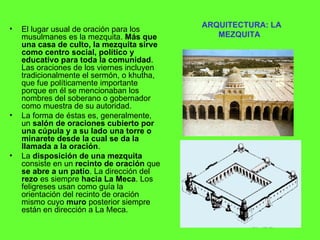 ARQUITECTURA: LA MEZQUITA El lugar usual de oración para los musulmanes es la mezquita.  Más que una casa de culto, la mezquita sirve como centro social, político y educativo para toda la comunidad . Las oraciones de los viernes incluyen tradicionalmente el sermón, o khutha, que fue políticamente importante porque en él se mencionaban los nombres del soberano o gobernador como muestra de su autoridad.  La forma de éstas es, generalmente, un  salón de oraciones cubierto por una cúpula y a su lado una torre o minarete desde la cual se da la llamada a la oración . La  disposición de una mezquita  consiste en un  recinto de oración  que  se abre a un patio . La dirección del  rezo  es siempre  hacia La Meca . Los feligreses usan como guía la orientación del recinto de oración mismo cuyo  muro  posterior siempre están en dirección a La Meca. 