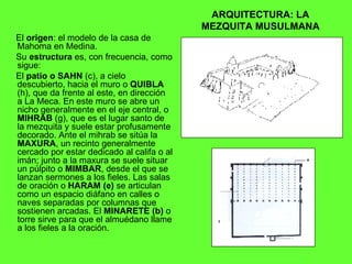 ARQUITECTURA: LA MEZQUITA MUSULMANA El  origen : el modelo de la casa de Mahoma en Medina. Su  estructura  es, con frecuencia, como sigue: El  patio o SAHN  (c), a cielo descubierto, hacia el muro o  QUIBLA  (h), que da frente al este, en dirección  a La Meca. En este muro se abre un nicho generalmente en el eje central, o  MIHRAB  (g), que es el lugar santo de la mezquita y suele estar profusamente decorado. Ante el mihrab se sitúa la  MAXURA , un recinto generalmente cercado por estar dedicado al califa o al imán; junto a la maxura se suele situar un púlpito o  MIMBAR , desde el que se lanzan sermones a los fieles. Las salas de oración o  HARAM (e)  se articulan como un espacio diáfano en calles o naves separadas por columnas que sostienen arcadas. El  MINARETE (b)  o torre sirve para que el almuédano llame a los fieles a la oración. 