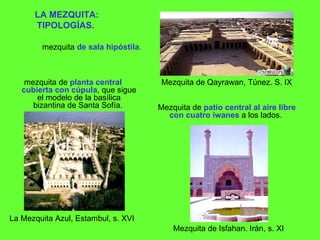 LA MEZQUITA: TIPOLOGÍAS.   mezquita de  planta central cubierta con cúpula , que sigue el modelo de la basílica bizantina de Santa Sofía.  Mezquita de Qayrawan, Túnez. S. IX  mezquita   de sala hipóstila .  Mezquita de  patio central al aire libre con cuatro iwanes  a los lados.  Mezquita de Isfahan. Irán, s. XI La Mezquita Azul, Estambul, s. XVI 