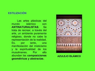 ESTILIZACIÓN Las artes plásticas del mundo islámico son  ANTINATURALISTAS . Se trata de recrear, a través del arte, un ambiente puramente religioso, donde no cabe la representación de la realidad. Es, por tanto, una manifestación del misticismo y la espiritualidad de los musulmanes. Por ello abundan las  composiciones geométricas y abstractas . AZULEJO ISLÁMICO 