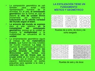 LA ESTILIZACIÓN TIENE UN FUNDAMENTO  MÍSTICO Y GEOMÉTRICO   La composición geométrica se usó también para evitar toda representación humana de la divinidad. En el arte,  el entrelazado geométrico  fue la forma en que se plasmó  la idea de unidad divina  proclamada por Mahoma y  subyacente en la infinita variedad del mundo según el Islam . La armonía del mundo se expresa  para el arte islámico  en la complejidad del entrelazado geométrico , porque en la unidad se muestra la  multiplicidad  y la multiplicidad se encuentra en la  unidad . La ornamentación geométrica siguió el trabajo de los  matemáticos árabes , que fueron los más notables del mundo medieval.  La base  de muchos de los patrones geométricos es  una estrella central con las puntas mirando en todas las direcciones para formar una compleja red de líneas que se cruzan entre sí . En todos los casos el objetivo era el mismo: romper el espacio bidimensional en partes pequeñas para agradar a la vista y retar a la mente. Ruedas de a ocho, de doce y de ocho sesgado Ruedas de seis y de doce   