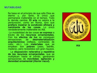MUTABILIDAD Se basa en el principio de que sólo Dios es eterno y, por tanto, el único que permanece inalterable en el tiempo. Todo lo demás cambia.  El arte  no aspira a la perduración, como en Roma, sino que  prefiere mostrar la condición efímera y cambiante de las cosas.  Lo único verdaderamente inalterable es Alá. La mutabilidad de las cosas  se expresa  a través de los  recursos ornamentales . Con los  efectos de luz  se consiguen sensaciones de  desmaterialización arquitectónica  (reflejos, contrastes de color, etc.). Los  materiales  que se emplean son  pobres  (yeso, ladrillo, madera), pero revestidos con gran riqueza.  La  disposición reiterativa y repetitiva de los recursos ornamentales , que se multiplican hasta el infinito, generando sensaciones de  movilidad, agitación y densidad ornamental ( Horror vacui ). Alá 