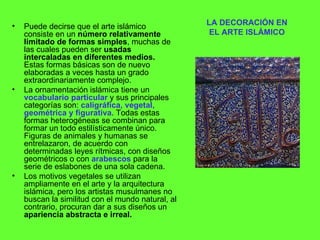 LA DECORACIÓN EN EL ARTE ISLÁMICO Puede decirse que el arte islámico consiste en un  número relativamente limitado de formas simples , muchas de las cuales pueden ser  usadas intercaladas en diferentes medios.  Estas formas básicas son de nuevo elaboradas a veces hasta un grado extraordinariamente complejo. La ornamentación islámica tiene un  vocabulario particular  y sus principales categorías son:  caligráfica, vegetal, geométrica y figurativa . Todas estas formas heterogéneas se combinan para formar un todo estilísticamente único. Figuras de animales y humanas se entrelazaron, de acuerdo con determinadas leyes rítmicas, con diseños geométricos o con  arabescos  para la serie de eslabones de una sola cadena. Los motivos vegetales se utilizan ampliamente en el arte y la arquitectura islámica, pero los artistas musulmanes no buscan la similitud con el mundo natural, al contrario, procuran dar a sus diseños un  apariencia abstracta e irreal. 