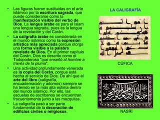 LA CALIGRAFÍA   Las figuras fueron sustituidas en el arte islámico por la  escritura sagrada , que puede considerarse como la  manifestación visible del verbo de Dios . La  lengua árabe  es para el Islam una lengua sagrada, pues es la lengua de la revelación y del Corán.  La caligrafía árabe  es considerada en el mundo islámico como  la expresión artística más apreciada  porque otorga una  forma visible a la palabra revelada de Dios.  En el primer capítulo del Corán, Dios es descrito como el Todopoderoso " que enseñó al hombre a través de la pluma ".  Una actividad profundamente venerada es  la copia del Corán , porque está hecha al servicio de Dios. De ahí que el  arte del libro  (caligrafía, encuadernación y adornos) siempre se ha tenido en la más alta estima dentro del mundo islámico. Por ello, las escuelas de escribanos se encuentran frecuentemente junto a las mezquitas.  La caligrafía pasó a ser parte fundamental de la  decoración de edificios civiles o religiosos . CÚFICA NASRÍ 