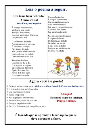 Leia o poema a seguir.
Um tema bem delicado:
Abuso sexual
Anne Karolynne Negreiros
À criança e adolescente,
Violência sem igual;
Situação de tormento.
Que, pra quem vive, é lamento
Um pesadelo real.
O sofrimento é calado
Pois geralmente o agressor
É família da criança:
Pai, irmão, tio, avô.
Mas quando a boca se cala
Com certeza o corpo fala
Demonstrando a sua dor.
Situações de abuso
Ocorrem no dia-a-dia
E se a gente se depara
Se constata ou desconfia
Apoio devemos dar
Para o disk 100 ligar
E exercer cidadania.
O conselho tutelar
É o órgão competente
Que se receber denúncia
Atua anonimamente
Faz todo o encaminhamento
À criança fica atento
Faz trabalho eficiente.
Não se omitir nestes casos
É responsabilidade
Da família, do Estado
De toda a sociedade
E agir como cidadão
Fazendo a transformação
Da triste realidade.
Agora você é o poeta!
✓ Faça um poema com o tema: Violência e Abuso Sexual de Crianças e Adolescentes
✓ O poema tem que ter três estrofes
✓ Use palavras que rimam
✓ Ilustre seu poema
✓ Não esqueça de dar um título
✓ Para finalizar, recite em voz alta
✓ Entregar na próxima aula
✓ Escrever de caneta azul e capricha na letra!
É fazendo que se aprende a fazer aquilo que se
deve aprender a fazer.
 