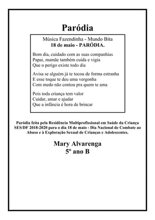 Paródia
Paródia feita pela Residência Multiprofissional em Saúde da Criança
SES/DF 2018-2020 para o dia 18 de maio - Dia Nacional de Combate ao
Abuso e à Exploração Sexual de Crianças e Adolescentes.
Mary Alvarenga
5º ano B
Música Fazendinha - Mundo Bita
18 de maio - PARÓDIA.
Bom dia, cuidado com as suas companhias
Papai, mamãe também cuida e vigia
Que o perigo existe todo dia
Avisa se alguém já te tocou de forma estranha
E esse toque te deu uma vergonha
Com medo não contou pra quem te ama
Pois toda criança tem valor
Cuidar, amar e ajudar
Que a infância é hora de brincar
 