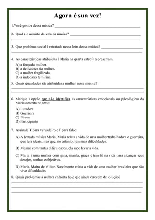 Agora é sua vez!
1.Você gostou dessa música? _______________________________________________
2. Qual é o assunto da letra da música? _______________________________________
_______________________________________________________________________
3. Que problema social é retratado nessa letra dessa música? _______________________
________________________________________________________________________
4. As características atribuídas à Maria na quarta estrofe representam:
A) a força da mulher.
B) a delicadeza da mulher.
C) a mulher fragilizada.
D) a indecisão feminina.
5. Quais qualidades são atribuídas a mulher nessa música? _____________________________
_____________________________________________________________________________________
_____________________________________________________________________________________
6. Marque a opção que não identifica as características emocionais ou psicológicas da
Maria descrita no texto:
A) Lutadora
B) Guerreira
C) Fraca
D) Participante
7. Assinale V para verdadeiro e F para falso:
A) A letra da música Maria, Maria relata a vida de uma mulher trabalhadora e guerreira,
que tem ideais, mas que, no entanto, tem suas dificuldades.
B) Mesmo com tantas dificuldades, ela sabe levar a vida.
C) Maria é uma mulher com gana, manha, graça e tem fé na vida para alcançar seus
desejos, sonhos e objetivos.
D) Maria, Maira de Milton Nascimento relata a vida de uma mulher brasileira que não
vive dificuldades.
8. Quais problemas a mulher enfrenta hoje que ainda carecem de solução?
____________________________________________________________________________________________
____________________________________________________________________________________________
___________________________________________________________________________________________
 