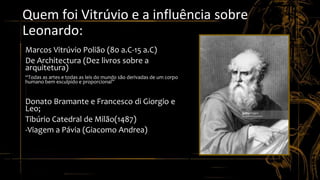 Quem foi Vitrúvio e a influência sobre
Leonardo:
• Marcos Vitrúvio Polião (80 a.C-15 a.C)
• De Architectura (Dez livros sobre a
arquitetura)
• “Todas as artes e todas as leis do mundo são derivadas de um corpo
humano bem esculpido e proporcional”
• Donato Bramante e Francesco di Giorgio e
Leo;
• Tibúrio Catedral de Milão(1487)
• -Viagem a Pávia (Giacomo Andrea)
 
