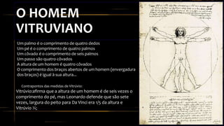 O HOMEM
VITRUVIANO
• Contrapontos das medidas de Vitrúvio:
Vitrúvio:afirma que a altura de um homem é de seis vezes o
comprimento do pé, mas Leonardo defende que são sete
vezes, largura do peito para Da Vinci era 1/5 da altura e
Vitrúvio ¼;
Um palmo é o comprimento de quatro dedos
Um pé é o comprimento de quatro palmos
Um côvado é o comprimento de seis palmos
Um passo são quatro côvados
A altura de um homem é quatro côvados
O comprimento dos braços abertos de um homem (envergadura
dos braços) é igual à sua altura...
 